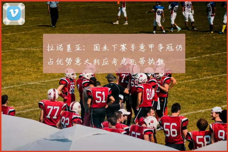拉诺基亚：国米下赛季意甲争冠仍占优势意大利应考虑孔蒂执教
