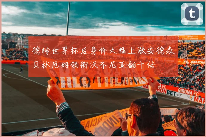 德转世界杯后身价大幅上涨安德森贝林厄姆领衔沃齐尼亚翻十倍