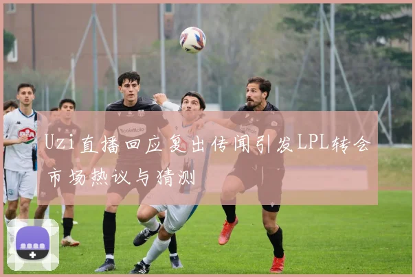 Uzi直播回应复出传闻引发LPL转会市场热议与猜测